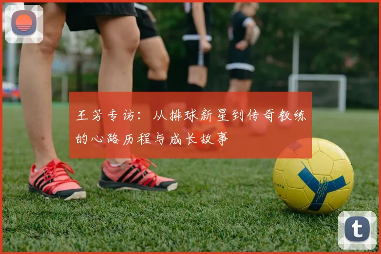 王芳专访：从排球新星到传奇教练的心路历程与成长故事