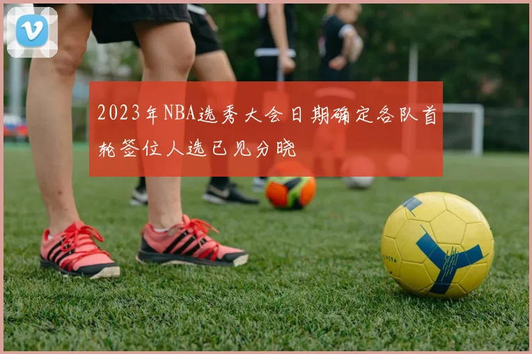 2023年NBA选秀大会日期确定各队首轮签位人选已见分晓