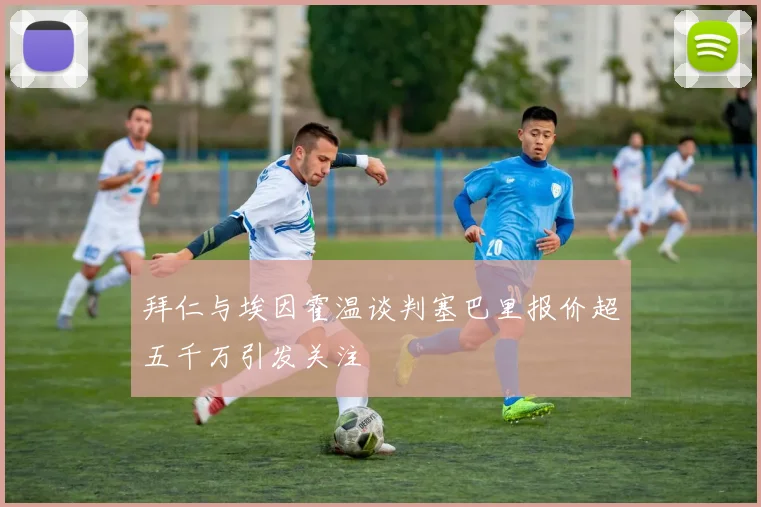 拜仁与埃因霍温谈判塞巴里报价超五千万引发关注