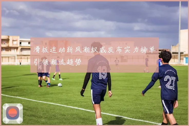 滑板运动新风潮权威发布实力榜单引领潮流趋势