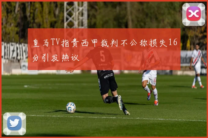 皇马TV指责西甲裁判不公称损失16分引发热议